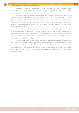 ITAPETININGA TRANSPARENTE, DEMOCRÁTICA E LEGAL: CONTRIBUIÇÃO PARA AS ELEIÇÕES 2012
Gestão Roberto Ramalho Tavares – Governando para Todos
Assessoria de Projetos Especiais e Controle Interno
Secretaria de Gabinete
221
Anexamos projeto elaborado pela Prefeitura de Itapetininga,
solicitando a duplicação da SP-270, Rodovia Raposo Tavares, no trecho
compreendido entre Itapetininga e Ourinhos.
De acordo com os dados apresentados no estudo o trecho com início em
Itapetininga, constante no km 187, até o seu final, em Ourinhos, km 360,
possui trafego intenso de veículos. Para se ter uma ideia do volume diário
médio de veículos, denominado VDM, o trecho entre Itapetininga e Angatuba,
possui aproximadamente 6.500 e, o trecho entre Ipaussu e Ourinhos,
aproximadamente 8.000.
O Governado do Estado de São Paulo autorizou a realização de estudos
e a contratação do projeto, e no dia 22 de junho, em evento realizado no
Hospital Regional de Itapetininga, o Governador Geraldo Alckmin, anunciou
que a obras serão realizadas com recursos provenientes do BID e sem a
cobrança de tarifa de pedágio.
Com a instalação de um Campus da UFSCar nas proximidades do município
de Campina do Monte Alegre, torna-se imprescindível o acompanhamento junto
a Secretaria Estadual de Transporte e ao DER, para que se consiga,
inicialmente, a duplicação do trecho entre Itapetininga e o trevo de acesso
com destino a UFSCar, trazendo incontáveis benefícios a população
Itapetiningana.
 
