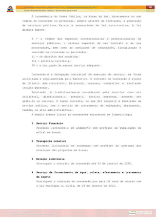 ITAPETININGA TRANSPARENTE, DEMOCRÁTICA E LEGAL: CONTRIBUIÇÃO PARA AS ELEIÇÕES 2012
Gestão Roberto Ramalho Tavares – Governando para Todos
Assessoria de Projetos Especiais e Controle Interno
Secretaria de Gabinete
223
É incumbência do Poder Público, na forma da lei, diretamente ou sob
regime de concessão ou permissão, sempre através de licitação, a prestação
de serviços públicos. Existe a necessidade de lei autorizativa. A lei
disporá sobre:
I - o regime das empresas concessionárias e permissionárias de
serviços públicos, o caráter especial de seu contrato e de sua
prorrogação, bem como as condições de caducidade, fiscalização e
rescisão da concessão ou permissão;
II - os direitos dos usuários;
III - política tarifária;
IV - a obrigação de manter serviço adequado.
Concessão é a delegação contratual da execução do serviço, na forma
autorizada e regulamentada pelo Executivo. O contrato de Concessão é ajuste
de Direito Administrativo, bilateral, oneroso, comutativo e realizado
intuito personae.
Permissão é tradicionalmente considerado pela doutrina como ato
unilateral, discricionário, precário, intuito personae, podendo ser
gratuito ou oneroso. O termo contrato, no que diz respeito à Permissão de
serviço público, tem o sentido de instrumento de delegação, abrangendo,
também, os atos administrativos.
A seguir iremos listar as concessões existentes em Itapetininga:
1. Serviço funerário
Processo licitatório em andamento com previsão da publicação de
edital em breve.
2. Transporte coletivo
Processo licitatório em andamento com previsão da abertura dos
envelopes das propostas em breve.
3. Estação rodoviária
Prorrogado o contrato de concessão até 03 de janeiro de 2020.
4. Serviço de fornecimento de água, coleta, afastamento e tratamento
de esgoto
Prorrogado o contrato de concessão por mais 30 anos de acordo com
a Lei Municipal n. 5.523, de 26 de janeiro de 2012.
 