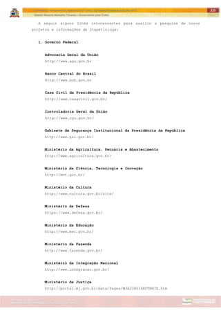 ITAPETININGA TRANSPARENTE, DEMOCRÁTICA E LEGAL: CONTRIBUIÇÃO PARA AS ELEIÇÕES 2012
Gestão Roberto Ramalho Tavares – Governando para Todos
Assessoria de Projetos Especiais e Controle Interno
Secretaria de Gabinete
225
A seguir alguns links interessantes para auxílio a pesquisa de novos
projetos e informações de Itapetininga:
1. Governo Federal
Advocacia Geral da União
http://www.agu.gov.br
Banco Central do Brasil
http://www.bcb.gov.br
Casa Civil da Presidência da República
http://www.casacivil.gov.br/
Controladoria Geral da União
http://www.cgu.gov.br/
Gabinete de Segurança Institucional da Presidência da República
http://www.gsi.gov.br/
Ministério da Agricultura, Pecuária e Abastecimento
http://www.agricultura.gov.br/
Ministério da Ciência, Tecnologia e Inovação
http://mct.gov.br/
Ministério da Cultura
http://www.cultura.gov.br/site/
Ministério da Defesa
https://www.defesa.gov.br/
Ministério da Educação
http://www.mec.gov.br/
Ministério da Fazenda
http://www.fazenda.gov.br/
Ministério da Integração Nacional
http://www.integracao.gov.br/
Ministério da Justiça
http://portal.mj.gov.br/data/Pages/MJA21B014BPTBRIE.htm
 