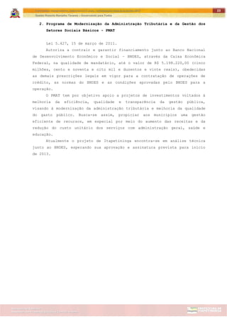 ITAPETININGA TRANSPARENTE, DEMOCRÁTICA E LEGAL: CONTRIBUIÇÃO PARA AS ELEIÇÕES 2012
Gestão Roberto Ramalho Tavares – Governando para Todos
Assessoria de Projetos Especiais e Controle Interno
Secretaria de Gabinete
23
2. Programa de Modernização da Administração Tributária e da Gestão dos
Setores Sociais Básicos - PMAT
Lei 5.427, 15 de março de 2011.
Autoriza a contrair e garantir financiamento junto ao Banco Nacional
de Desenvolvimento Econômico e Social – BNDES, através da Caixa Econômica
Federal, na qualidade de mandatário, até o valor de R$ 5.198.220,00 (cinco
milhões, cento e noventa e oito mil e duzentos e vinte reais), obedecidas
as demais prescrições legais em vigor para a contratação de operações de
crédito, as normas do BNDES e as condições aprovadas pelo BNDES para a
operação.
O PMAT tem por objetivo apoio a projetos de investimentos voltados à
melhoria da eficiência, qualidade e transparência da gestão pública,
visando à modernização da administração tributária e melhoria da qualidade
do gasto público. Busca-se assim, propiciar aos municípios uma gestão
eficiente de recursos, em especial por meio do aumento das receitas e da
redução do custo unitário dos serviços com administração geral, saúde e
educação.
Atualmente o projeto de Itapetininga encontra-se em análise técnica
junto ao BNDES, esperando sua aprovação e assinatura prevista para início
de 2013.
 