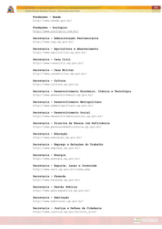 ITAPETININGA TRANSPARENTE, DEMOCRÁTICA E LEGAL: CONTRIBUIÇÃO PARA AS ELEIÇÕES 2012
Gestão Roberto Ramalho Tavares – Governando para Todos
Assessoria de Projetos Especiais e Controle Interno
Secretaria de Gabinete
231
Fundações – Seade
http://www.seade.gov.br/
Fundações – Zoológico
http://www.zoologico.com.br/
Secretaria – Administração Penitenciária
http://www.sap.sp.gov.br/
Secretaria – Agricultura e Abastecimento
http://www.agricultura.sp.gov.br/
Secretaria – Casa Civil
http://www.casacivil.sp.gov.br/
Secretaria – Casa Militar
http://www.casamilitar.sp.gov.br/
Secretaria – Cultura
http://www.cultura.sp.gov.br
Secretaria – Desenvolvimento Econômico, Ciência e Tecnologia
http://www.desenvolvimento.sp.gov.br/
Secretaria – Desenvolvimento Metropolitano
http://www.sdmetropolitano.sp.gov.br/
Secretaria – Desenvolvimento Social
http://www.desenvolvimentosocial.sp.gov.br/
Secretaria – Direitos da Pessoa com Deficiência
http://www.pessoacomdeficiencia.sp.gov.br/
Secretaria – Educação
http://www.educacao.sp.gov.br/
Secretaria – Emprego e Relações do Trabalho
http://www.emprego.sp.gov.br/
Secretaria – Energia
http://www.energia.sp.gov.br/
Secretaria – Esporte, Lazer e Juventude
http://www.selt.sp.gov.br/index.php
Secretaria – Fazenda
http://www.fazenda.sp.gov.br/
Secretaria – Gestão Pública
http://www.gestaopublica.sp.gov.br/
Secretaria – Habitação
http://www.habitacao.sp.gov.br/
Secretaria – Justiça e Defesa da Cidadania
http://www.justica.sp.gov.br/novo_site/
 