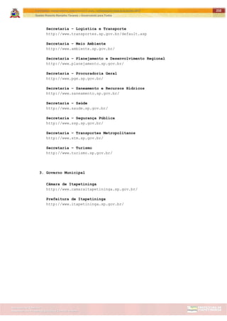 ITAPETININGA TRANSPARENTE, DEMOCRÁTICA E LEGAL: CONTRIBUIÇÃO PARA AS ELEIÇÕES 2012
Gestão Roberto Ramalho Tavares – Governando para Todos
Assessoria de Projetos Especiais e Controle Interno
Secretaria de Gabinete
232
Secretaria – Logística e Transporte
http://www.transportes.sp.gov.br/default.asp
Secretaria – Meio Ambiente
http://www.ambiente.sp.gov.br/
Secretaria – Planejamento e Desenvolvimento Regional
http://www.planejamento.sp.gov.br/
Secretaria – Procuradoria Geral
http://www.pge.sp.gov.br/
Secretaria – Saneamento e Recursos Hídricos
http://www.saneamento.sp.gov.br/
Secretaria – Saúde
http://www.saude.sp.gov.br/
Secretaria – Segurança Pública
http://www.ssp.sp.gov.br/
Secretaria – Transportes Metropolitanos
http://www.stm.sp.gov.br/
Secretaria – Turismo
http://www.turismo.sp.gov.br/
3. Governo Municipal
Câmara de Itapetininga
http://www.camaraitapetininga.sp.gov.br/
Prefeitura de Itapetininga
http://www.itapetininga.sp.gov.br/
 