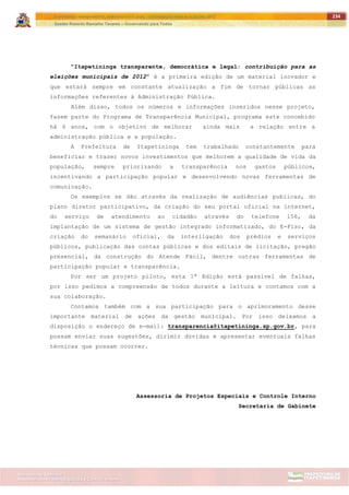 ITAPETININGA TRANSPARENTE, DEMOCRÁTICA E LEGAL: CONTRIBUIÇÃO PARA AS ELEIÇÕES 2012
Gestão Roberto Ramalho Tavares – Governando para Todos
Assessoria de Projetos Especiais e Controle Interno
Secretaria de Gabinete
234
“Itapetininga transparente, democrática e legal: contribuição para as
eleições municipais de 2012” é a primeira edição de um material inovador e
que estará sempre em constante atualização a fim de tornar públicas as
informações referentes à Administração Pública.
Além disso, todos os números e informações inseridos nesse projeto,
fazem parte do Programa de Transparência Municipal, programa este concebido
há 6 anos, com o objetivo de melhorar ainda mais a relação entre a
administração pública e a população.
A Prefeitura de Itapetininga tem trabalhado constantemente para
beneficiar e trazer novos investimentos que melhorem a qualidade de vida da
população, sempre priorizando a transparência nos gastos públicos,
incentivando a participação popular e desenvolvendo novas ferramentas de
comunicação.
Os exemplos se dão através da realização de audiências publicas, do
plano diretor participativo, da criação do seu portal oficial na internet,
do serviço de atendimento ao cidadão através do telefone 156, da
implantação de um sistema de gestão integrado informatizado, do E-Fisc, da
criação do semanário oficial, da interligação dos prédios e serviços
públicos, publicação das contas públicas e dos editais de licitação, pregão
presencial, da construção do Atende Fácil, dentre outras ferramentas de
participação popular e transparência.
Por ser um projeto piloto, esta 1ª Edição está passível de falhas,
por isso pedimos a compreensão de todos durante a leitura e contamos com a
sua colaboração.
Contamos também com a sua participação para o aprimoramento desse
importante material de ações da gestão municipal. Por isso deixamos a
disposição o endereço de e-mail: transparencia@itapetininga.sp.gov.br, para
possam enviar suas sugestões, dirimir dúvidas e apresentar eventuais falhas
técnicas que possam ocorrer.
Assessoria de Projetos Especiais e Controle Interno
Secretaria de Gabinete
 