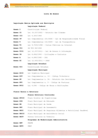 Assessoria de Projetos Especiais e Controle Interno
Secretaria de Gabinete
ITAPETININGA TRANSPARENTE, DEMOCRÁTICA E LEGAL: CONTRIBUIÇÃO PARA AS ELEIÇÕES 2012
Gestão Roberto Ramalho Tavares – Governando para Todos
Lista de Anexos
Legislação Básica Aplicada aos Municípios
Legislação Federal
Anexo I Constituição Federal
Anexo II Lei 10.257/2001 – Estatuto das Cidades
Anexo III Lei 4.320/1964
Anexo IV Lei Complementar 101/2000 – Lei de Responsabilidade Fiscal
Anexo V Lei Complementar 131/2009 – Lei de Transparência
Anexo VI Lei 9.7555/1998 – Contas Públicas na Internet
Anexo VII IN TCU 28/1999
Anexo VIII Lei 12.257/2011 – Lei de Acesso à Informação
Anexo IX Lei 8.666/1993 – Licitações e Contratos
Anexo X Lei 8.080/1990 – SUS
Anexo XI Lei 12.435/2011 - SUAS
Legislação Estadual
Anexo XII Constituição Estadual
Legislação Municipal
Anexo XIII Lei Orgânica Municipal
Anexo XIV Lei Complementar n. 13 – Código Tributário
Anexo XV Lei Complementar n. 26 – Estatuto dos Servidores
Anexo XVI Lei Complementar n. 9 – Código de Posturas
Anexo XVII Lei 4.096 – Código de Obras e Edificações
Planos Gerais e Setoriais
Planos Setoriais Concluídos
Anexo XVIII Plano Diretor de Itapetininga
Anexo XIX Plano Municipal de Educação
Anexo XX Plano Municipal de Saúde
Anexo XXI Plano Municipal de Saneamento
Anexo XXII Plano Municipal de Segurança Alimentar e Nutricional Saudável
Anexo XXIII Plano Municipal de Assistência Social
Anexo XXIV Pontos Críticos no Trânsito
Programas de Modernização Administrativa
Anexo XXV PNAFM
Anexo XXVI PMAT
 