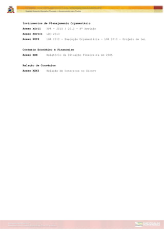 Assessoria de Projetos Especiais e Controle Interno
Secretaria de Gabinete
ITAPETININGA TRANSPARENTE, DEMOCRÁTICA E LEGAL: CONTRIBUIÇÃO PARA AS ELEIÇÕES 2012
Gestão Roberto Ramalho Tavares – Governando para Todos
Instrumentos de Planejamento Orçamentário
Anexo XXVII PPA – 2010 / 2013 – 8ª Revisão
Anexo XXVIII LDO 2013
Anexo XXIX LOA 2012 – Execução Orçamentária – LOA 2013 – Projeto de Lei
Contexto Econômico e Financeiro
Anexo XXX Relatório da Situação Financeira em 2005
Relação de Convênios
Anexo XXXI Relação de Contratos no Siconv
 