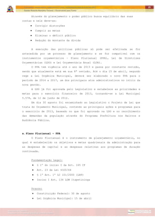 ITAPETININGA TRANSPARENTE, DEMOCRÁTICA E LEGAL: CONTRIBUIÇÃO PARA AS ELEIÇÕES 2012
Gestão Roberto Ramalho Tavares – Governando para Todos
Assessoria de Projetos Especiais e Controle Interno
Secretaria de Gabinete
25
Através do planejamento o poder público busca equilíbrio das suas
contas e nele deve-se:
 Corrigir distorções
 Cumprir as metas
 Eliminar o déficit público
 Redução do montante da dívida
A execução das políticas públicas só pode ser efetivada se for
antecedida por um processo de planejamento e se for compatível com os
instrumentos orçamentários – Plano Plurianual (PPA), Lei de Diretrizes
Orçamentárias (LDO) e Lei Orçamentária Anual (LOA).
O PPA tem vigência até o ano de 2013 e passa por constante revisão,
sendo que atualmente está em sua 8ª revisão. Até o dia 15 de abril, segundo
rege a Lei Orgânica Municipal, deverá ser elaborado o novo PPA para o
período de 2014 a 2017, um dos principais atos administrativos no início da
nova gestão.
A LDO já foi aprovada pelo Legislativo e estabelece as prioridades e
metas para o exercício financeiro de 2013, tornando-se a Lei Municipal
5.578, de 12 de junho de 2012.
Em dia 30 agosto foi encaminhado ao Legislativo o Projeto de Lei que
trata do Orçamento Municipal, contendo as principais ações e programas para
o exercício de 2013, baseado no que foi aprovado na LDO e no recolhimento
das demandas da população através do Programa Prefeitura nos Bairros e
Audiência Pública.
a. Plano Plurianual – PPA
O Plano Plurianual é o instrumento de planejamento orçamentário, no
qual é estabelecido os objetivos e metas quadrienais da administração para
as despesas de capital e as despesas relativas aos programas de duração
continuada.
Fundamentação Legal:
 § 1º do inciso I da Art. 165 CF
 Art. 23 da Lei 4320/64
 § 1º Art. 1º LC 101/2000 (LRF)
 Inciso I Art. 134 LOM Itapetininga
Prazos:
 Constituição Federal: 30 de agosto
 Lei Orgânica Municipal: 15 de abril
 