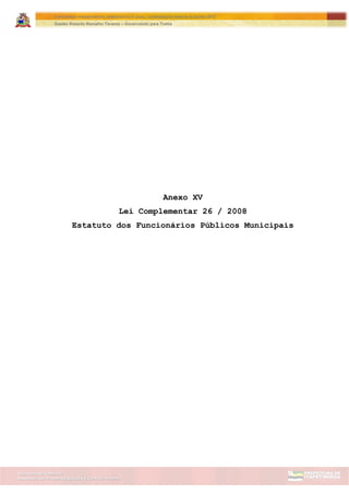 Assessoria de Projetos Especiais e Controle Interno
Secretaria de Gabinete
ITAPETININGA TRANSPARENTE, DEMOCRÁTICA E LEGAL: CONTRIBUIÇÃO PARA AS ELEIÇÕES 2012
Gestão Roberto Ramalho Tavares – Governando para Todos
Anexo XV
Lei Complementar 26 / 2008
Estatuto dos Funcionários Públicos Municipais
 
