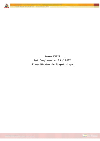 Assessoria de Projetos Especiais e Controle Interno
Secretaria de Gabinete
ITAPETININGA TRANSPARENTE, DEMOCRÁTICA E LEGAL: CONTRIBUIÇÃO PARA AS ELEIÇÕES 2012
Gestão Roberto Ramalho Tavares – Governando para Todos
Anexo XVIII
Lei Complementar 19 / 2007
Plano Diretor de Itapetininga
 