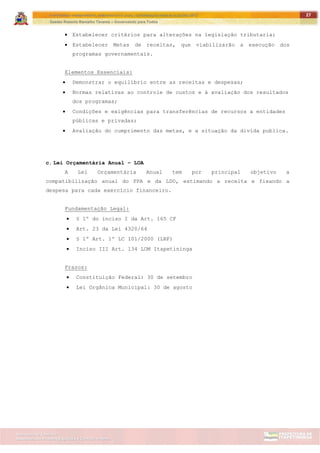 ITAPETININGA TRANSPARENTE, DEMOCRÁTICA E LEGAL: CONTRIBUIÇÃO PARA AS ELEIÇÕES 2012
Gestão Roberto Ramalho Tavares – Governando para Todos
Assessoria de Projetos Especiais e Controle Interno
Secretaria de Gabinete
27
 Estabelecer critérios para alterações na legislação tributaria;
 Estabelecer Metas de receitas, que viabilizarão a execução dos
programas governamentais.
Elementos Essenciais:
 Demonstrar o equilíbrio entre as receitas e despesas;
 Normas relativas ao controle de custos e à avaliação dos resultados
dos programas;
 Condições e exigências para transferências de recursos a entidades
públicas e privadas;
 Avaliação do cumprimento das metas, e a situação da divida publica.
c. Lei Orçamentária Anual – LOA
A Lei Orçamentária Anual tem por principal objetivo a
compatibilização anual do PPA e da LDO, estimando a receita e fixando a
despesa para cada exercício financeiro.
Fundamentação Legal:
 § 1º do inciso I da Art. 165 CF
 Art. 23 da Lei 4320/64
 § 1º Art. 1º LC 101/2000 (LRF)
 Inciso III Art. 134 LOM Itapetininga
Prazos:
 Constituição Federal: 30 de setembro
 Lei Orgânica Municipal: 30 de agosto
 