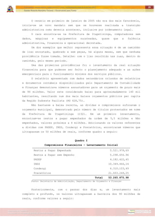 ITAPETININGA TRANSPARENTE, DEMOCRÁTICA E LEGAL: CONTRIBUIÇÃO PARA AS ELEIÇÕES 2012
Gestão Roberto Ramalho Tavares – Governando para Todos
Assessoria de Projetos Especiais e Controle Interno
Secretaria de Gabinete
29
O cenário em primeiro de janeiro de 2005 não era dos mais favoráveis,
inicia-se um novo mandato sem que se houvesse realizada a transição
administrativa como deveria acontecer, inclusive por ordenamento legal.
O caos encontra-se na Prefeitura de Itapetininga, computadores sem
dados, máquinas e equipamentos sucateadas, quase que a falência
administrativa, financeira e operacional decretada.
Um dos exemplos que melhor representa essa situação é de um caminhão
de lixo encostado, quebrado e sem peças, há alguns meses, sem que nenhuma
providência fosse tomada. Detalhe: com o lixo recolhido nas ruas, dentro do
caminhão, pelo mesmo período.
Uma das primeiras providências foi o levantamento da real situação
financeira para que pudesse ser feito o planejamento adequado e as ações
emergenciais para o funcionamento mínimos dos serviços públicos.
O relatório apresentado com dados secundários oriundos de relatórios
e documentos contábeis disponibilizados pelo Departamento de Contabilidade
e Finanças demonstrava números assustadores para um orçamento de pouco mais
de 86 milhões. Valor este considerado baixo para aproximadamente 140 mil
habitantes, resultando num dos mais baixos orçamentos públicos per capita
da Região Sudoeste Paulista (R$ 628,75).
Não bastasse a baixa receita, as dívidas e compromissos sufocavam o
orçamento municipal, demonstrado pelo número de títulos protestados em nome
da Prefeitura de Itapetininga (132). Em um primeiro levantamento,
encontram-se restos a pagar empenhados da ordem de 5,5 milhões e Não
empenhados, valores próximos a 4 milhões. Adicionando os valores referentes
a dívidas com PASEP, INSS, Condergi e Precatórios, encontraram números que
ultrapassam os 50 milhões de reais, conforme quadro a seguir:
Quadro I
Compromissos Financeiros – Levantamento Inicial
Restos a Pagar Empenhado 5.521.978,69
Restos a Pagar sem Empenho 5.298.656.96
PASEP 4.182.422,45
INSS 10.349.466,14
Condergi 6.310.103,49
Precatórios 21.603.248,25
Total 53.265.875,98
Fonte: Secretaria de Administração, Departamento de Orçamento e Finanças
Posteriormente, com o passar dos dias e, um levantamento mais
completo e profundo, os valores ultrapassam a barreira dos 90 milhões de
reais, conforme valores a seguir:
 