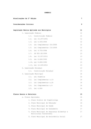 SUMÁRIO
Atualizações da 2ª Edição 7
Considerações Iniciais 9
Legislação Básica Aplicada aos Municípios 11
1. Legislação Federal 12
1.1. Constituição Federal 12
1.2. Lei 10.257/2001 12
1.3. Lei 4.320/1964 12
1.4. Lei Complementar 101/2000 12
1.5. Lei Complementar 131/2009 12
1.6. Lei 9.755/1998 13
1.7. IN TCU 28/1999 13
1.8. Lei 12.257/2011 13
1.9. Lei 8.666/1993 13
1.10. Lei 8.080/1990 13
1.11. Lei 12.435/2011 13
2. Legislação Estadual 13
2.1. Constituição Estadual 13
3. Legislação Municipal 14
3.1. Lei Orgânica 14
3.2. Lei Complementar n.13 14
3.3. Lei Complementar n.26 14
3.4. Lei Complementar n.9 14
3.5. Lei 4.069 14
Planos Gerais e Setoriais 15
a. Planos Aprovados 16
1. Plano Diretor de Itapetininga 16
2. Plano Municipal de Educação 16
3. Plano Municipal de Saúde 16
4. Plano Municipal de Saneamento 17
5. Plano Municipal de Segurança Alimentar e
Nutricional Sustentável
17
6. Plano Municipal de Assistência Social 17
 