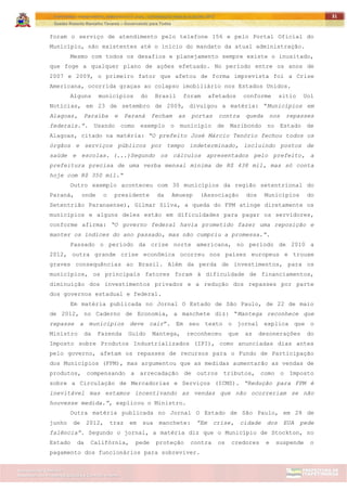 ITAPETININGA TRANSPARENTE, DEMOCRÁTICA E LEGAL: CONTRIBUIÇÃO PARA AS ELEIÇÕES 2012
Gestão Roberto Ramalho Tavares – Governando para Todos
Assessoria de Projetos Especiais e Controle Interno
Secretaria de Gabinete
31
foram o serviço de atendimento pelo telefone 156 e pelo Portal Oficial do
Município, não existentes até o início do mandato da atual administração.
Mesmo com todos os desafios e planejamento sempre existe o inusitado,
que foge a qualquer plano de ações efetuado. No período entre os anos de
2007 e 2009, o primeiro fator que afetou de forma imprevista foi a Crise
Americana, ocorrida graças ao colapso imobiliário nos Estados Unidos.
Alguns municípios do Brasil foram afetados conforme sitio Uol
Notícias, em 23 de setembro de 2009, divulgou a matéria: “Municípios em
Alagoas, Paraíba e Paraná fecham as portas contra queda nos repasses
federais.”. Usando como exemplo o município de Maribondo no Estado de
Alagoas, citado na matéria: “O prefeito José Márcio Tenório fechou todos os
órgãos e serviços públicos por tempo indeterminado, incluindo postos de
saúde e escolas. (...)Segundo os cálculos apresentados pelo prefeito, a
prefeitura precisa de uma verba mensal mínima de R$ 438 mil, mas só conta
hoje com R$ 350 mil.“
Outro exemplo aconteceu com 30 municípios da região setentrional do
Paraná, onde o presidente da Amuesp (Associação dos Municípios do
Setentrião Paranaense), Gilmar Silva, a queda do FPM atinge diretamente os
municípios e alguns deles estão em dificuldades para pagar os servidores,
conforme afirma: “O governo federal havia prometido fazer uma reposição e
manter os índices do ano passado, mas não cumpriu a promessa.”.
Passado o período da crise norte americana, no período de 2010 a
2012, outra grande crise econômica ocorreu nos países europeus e trouxe
graves consequências ao Brasil. Além da perda de investimentos, para os
municípios, os principais fatores foram à dificuldade de financiamentos,
diminuição dos investimentos privados e a redução dos repasses por parte
dos governos estadual e federal.
Em matéria publicada no Jornal O Estado de São Paulo, de 22 de maio
de 2012, no Caderno de Economia, a manchete diz: “Mantega reconhece que
repasse a municípios deve cair”. Em seu texto o jornal explica que o
Ministro da Fazenda Guido Mantega, reconheceu que as desonerações do
Imposto sobre Produtos Industrializados (IPI), como anunciadas dias antes
pelo governo, afetam os repasses de recursos para o Fundo de Participação
dos Municípios (FPM), mas argumentou que as medidas aumentarão as vendas de
produtos, compensando a arrecadação de outros tributos, como o Imposto
sobre a Circulação de Mercadorias e Serviços (ICMS). “Redução para FPM é
inevitável mas estamos incentivando as vendas que não ocorreriam se não
houvesse medida.”, explicou o Ministro.
Outra matéria publicada no Jornal O Estado de São Paulo, em 28 de
junho de 2012, traz em sua manchete: ”Em crise, cidade dos EUA pede
falência”. Segundo o jornal, a matéria diz que o Município de Stockton, no
Estado da Califórnia, pede proteção contra os credores e suspende o
pagamento dos funcionários para sobreviver.
 