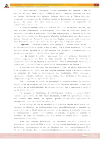 ITAPETININGA TRANSPARENTE, DEMOCRÁTICA E LEGAL: CONTRIBUIÇÃO PARA AS ELEIÇÕES 2012
Gestão Roberto Ramalho Tavares – Governando para Todos
Assessoria de Projetos Especiais e Controle Interno
Secretaria de Gabinete
32
O texto detalha: ”Stockton, cidade portuária que remonta à era da
Corrida do Ouro, será a maior cidade do país a requerer proteção com base
no código falimentar dos Estados Unidos, depois de a Câmara Municipal
suspender os pagamentos de títulos, cortar os benefícios de aposentadoria e
planos de saúde dos seus funcionários e adotar um orçamento de
sobrevivência diária.”
O Governo Federal continua com sua política de redução do IPI, que
tem afetado diretamente os municípios, resultando em problemas junto aos
serviços prestados a população. Além das prefeituras, o Governo do Estado
de São Paulo também foi diretamente afetado, conforme pode ser observado na
Coluna Painel, do Jornal A Folha de São Paulo, assinada pela jornalista
Vera Magalhães, de 1º de agosto de 2012 que traz o seguinte texto:
“Apertem... Geraldo Alckmin será obrigado a prover corte de R$ 1,7
bilhão em gastos para fechar o ano no azul. Com a crise econômica, o Estado
projeta perder receita de R$ 800 milhões até dezembro. O governo paulista
detectou ainda déficit de R$ 900 milhões na saúde.
... os cintos O rombo é provocado por três motivos: despesas de
custeio superiores ao teto do SUS, aumento na oferta de serviços e
reajustes salarias de médicos e servidores. “Com a arrecadação em baixa, o
governador já discute com os secretários remanejamento de verbas.”
A Confederação Nacional dos Municípios – CNM, em estudo publicado em
6 de setembro p.p., confirmou sua própria previsão sobre o primeiro repasse
de setembro do Fundo de Participação dos Municípios (FPM) continua a
apresentar redução, conforme últimos meses. Este decêndio é 25% menor em
comparação ao primeiro repasse de agosto.
Com a retenção do Fundo de Manutenção e Desenvolvimento da Educação
Básica e de Valorização dos Profissionais da Educação (Fundeb), o montante
do FPM é de R$ 1.630.692.286. Em valores brutos, sem o desconto, o total é
de R$ 2.038.365.357.
“A redução é histórica. E infelizmente obedece a sazonalidade”,
lamenta o presidente da CNM, Paulo Ziulkoski. O FPM tem apresentado redução
nos últimos três meses. Em agosto, quando os gestores esperavam uma
recuperação, a crise o manteve em baixa.
A diminuição do FPM em setembro era prevista também pelos prefeitos.
Segundo os cálculos da Confederação, mais especificamente, o repasse que
será efetivado é 24,8% menor em relação ao de agosto. O montante creditado
é praticamente o mesmo valor nominal em relação ao primeiro repasse em
setembro de 2011. No entanto, são 4,2% menor em termos reais – quando é
considerada a inflação.
Além dos fatores econômicos, os fenômenos naturais afetaram os
municípios. Nos anos de 2008 e 2010, fortes chuvas assolaram os municípios
paulistas, especialmente no mês de janeiro, que teve respectivamente 30 e
28 dias de chuvas. Mas os maiores problemas de pluviosidade vieram no ano
 