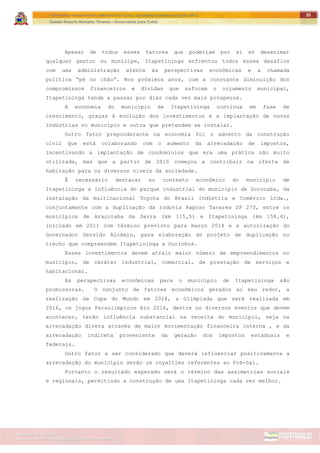 ITAPETININGA TRANSPARENTE, DEMOCRÁTICA E LEGAL: CONTRIBUIÇÃO PARA AS ELEIÇÕES 2012
Gestão Roberto Ramalho Tavares – Governando para Todos
Assessoria de Projetos Especiais e Controle Interno
Secretaria de Gabinete
35
Apesar de todos esses fatores que poderiam por si só desanimar
qualquer gestor ou munícipe, Itapetininga enfrentou todos esses desafios
com uma administração atenta às perspectivas econômicas e a chamada
política “pé no chão”. Nos próximos anos, com a constante diminuição dos
compromissos financeiros e dívidas que sufocam o orçamento municipal,
Itapetininga tende a passar por dias cada vez mais prósperos.
A economia do município de Itapetininga continua em fase de
crescimento, graças à evolução dos investimentos e a implantação de novas
indústrias no município e outra que pretendem se instalar.
Outro fator preponderante na economia foi o advento da construção
civil que está colaborando com o aumento da arrecadação de impostos,
incentivando a implantação de condomínios que era uma prática não muito
utilizada, mas que a partir de 2010 começou a contribuir na oferta de
habitação para os diversos níveis da sociedade.
É necessário destacar no contexto econômico do município de
Itapetininga a influência do parque industrial do município de Sorocaba, da
instalação da multinacional Toyota do Brasil Indústria e Comércio Ltda.,
conjuntamente com a duplicação da rodovia Raposo Tavares SP 270, entre os
municípios de Araçoiaba da Serra (km 115,5) e Itapetininga (km 158,4),
iniciado em 2011 com término previsto para março 2014 e a autorização do
Governador Geraldo Alckmin, para elaboração do projeto de duplicação no
trecho que compreendem Itapetininga a Ourinhos.
Esses investimentos devem atrair maior número de empreendimentos no
município, de caráter industrial, comercial, de prestação de serviços e
habitacional.
As perspectivas econômicas para o município de Itapetininga são
promissoras. O conjunto de fatores econômicos gerados ao seu redor, a
realização da Copa do Mundo em 2014, a Olimpíada que será realizada em
2016, os jogos Paraolímpicos Rio 2016, dentre os diversos eventos que devem
acontecer, terão influência substancial na receita do município, seja na
arrecadação direta através de maior movimentação financeira interna , e da
arrecadação indireta proveniente da geração dos impostos estaduais e
federais.
Outro fator a ser considerado que deverá influenciar positivamente a
arrecadação do município serão os royalties referentes ao Pré-Sal.
Portanto o resultado esperado será o término das assimetrias sociais
e regionais, permitindo a construção de uma Itapetininga cada vez melhor.
 