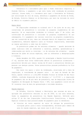 ITAPETININGA TRANSPARENTE, DEMOCRÁTICA E LEGAL: CONTRIBUIÇÃO PARA AS ELEIÇÕES 2012
Gestão Roberto Ramalho Tavares – Governando para Todos
Assessoria de Projetos Especiais e Controle Interno
Secretaria de Gabinete
37
Precatório é o instrumento pelo qual o Poder Judiciário requisita, à
Fazenda Pública, o pagamento a que esta tenha sido condenada em processo
judicial. Grosso modo, é o documento pelo qual o Presidente de Tribunal,
por solicitação do Juiz da causa, determina o pagamento de dívida da União,
de Estado, Distrito Federal ou do Município, por meio da inclusão do valor
do débito no orçamento público.
Regra Geral
As requisições recebidas no tribunal até 1º de julho de um ano, são
convertidas em precatórios e incluídas na proposta orçamentária do ano
seguinte. Já as requisições recebidas no tribunal após 1º de julho, são
convertidas em precatórios e incluídas na proposta orçamentária do ano
subsequente. E o pagamento dos valores inscritos na proposta orçamentária,
uma vez convertida em Lei, deve ser efetuado dentro do respectivo exercício
orçamentário, mediante depósito junto ao Tribunal requisitante, observadas
as regras aplicáveis a cada tipo de crédito.
Os precatórios podem ser de natureza alimentar – quando decorrem de
ações judiciais como as referentes a salários, pensões, aposentadorias e
indenizações por morte ou invalidez – ou de natureza não alimentar – quando
decorrem de ações de outras espécies, como as referentes a desapropriações
e tributos.
Desde dezembro de 2009, quando foi promulgada a Emenda Constitucional
n° 62, existem duas novas subdivisões dentre os precatórios alimentares –
precatórios detidos por idosos (acima de 60 anos) e precatórios detidos por
pessoas com doenças graves. Estes precatoristas possuem preferência na fila
de pagamento.
Nos casos nos quais o valor da condenação, atualizada até a data da
requisição, é considerado de pequeno valor – no caso do Estado de São
Paulo, quando inferior a 1.135,2885 Unidades Fiscais do Estado de São Paulo
(UFESP), conforme disposição da Lei Estadual n.º 11.377/03 –, a requisição
de pagamento não se dá por meio de precatório, mas de Requisição Direta de
Pagamento de Obrigação de Pequeno Valor - OPV, cujo pagamento ocorre em até
90 (noventa) dias da data de apresentação à entidade devedora.
Regime Especial
Os Estados, Distrito Federal e Municípios que estavam em mora na
quitação dos precatórios vencidos no ano de 2009, ou nos anos adiantes,
farão os pagamentos de precatórios via Regime Especial. Definido pelo
artigo 97 do Ato das Disposições Constitucionais Transitórias, o Regime
Especial normatiza duas possibilidades de pagamento para os devedores:
 Vincular em conta especial do valor do estoque de precatórios,
corrigido pelos juros e mora correspondente, dividido pelo número de
anos do regime especial, que nesse caso é até 15 anos.
 