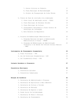 7. Pontos Críticos no Trânsito 17
8. Plano Municipal de Macrodrenagem 18
9. Projeto da Transposição da Linha Férrea 18
b. Planos em fase de conclusão e/ou elaboração 18
1. Plano Local de Habitação social – PLHIS 18
2. Plano Municipal de Resíduos Sólidos 19
3. Plano Municipal de Cultura 19
4. Planejamento Estratégico e Plano Diretor de
Tecnologia de Informação
20
5. Novo Estatuto do Magistério 20
c. Projetos de Modernização Administrativa 20
1. Programa Nacional de Apoio à Modernização
Administrativa e Fiscal – PNAFM
21
2. Programa de Modernização da Administração
Tributária e da Gestão dos Setores Sociais Básicos
– PMAT
22
Instrumentos de Planejamento Orçamentário 23
a. Plano Plurianual – PPA 24
b. Lei de Diretrizes Orçamentárias - LDO 25
c. Lei Orçamentária Anual - LOA 26
Contexto Econômico e Financeiro 27
Precatórios Municipais 35
1. Precatórios Quitados 37
2. Precatórios Cadastrados 47
Relação de Convênios 62
1. Secretaria de Administração e Finanças 63
2. Secretaria de Agricultura e Meio Ambiente 65
3. Secretaria de Cultura e Turismo 65
4. Secretaria de Educação 67
5. Secretaria de Esporte e Lazer 68
6. Fundo Social de Solidariedade 70
7. Secretaria de Obras e Serviços 71
8. Secretaria de Planejamento 75
 