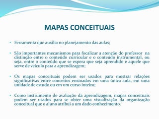 MAPAS CONCEITUAIS
• Ferramenta que auxilia no planejamento das aulas;
• São importantes mecanismos para focalizar a atenção do professor na
distinção entre o conteúdo curricular e o conteúdo instrumental, ou
seja, entre o conteúdo que se espera que seja aprendido e aquele que
serve de veículo para a aprendizagem;
• Os mapas conceituais podem ser usados para mostrar relações
significativas entre conceitos ensinados em uma única aula, em uma
unidade de estudo ou em um curso inteiro;
• Como instrumento de avaliação da aprendizagem, mapas conceituais
podem ser usados para se obter uma visualização da organização
conceitual que o aluno atribui a um dado conhecimento.
 