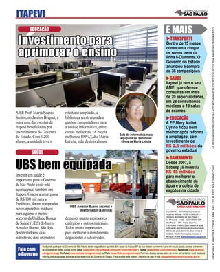 ITAPEVI
         EDUCAÇÃO                                                                                                                          E MAIS




                                                                                                                                                                                     AS PESSOAS ENTREVISTADAS AUTORIZARAM POR ESCRITO O USO DE SUA IMAGEM E DEPOIMENTO
 Investimento para                                                                                                                            TRANSPORTE
                                                                                                                                           Dentro de 15 meses

 aprimorar o ensino
                                                                                                                                           começam a chegar
                                                                                                                                           os novos trens da
                                                                                                                                           linha 8-Diamante. O
                                                                                                                                           Governo do Estado
                                                                                                                                           anunciou a compra
                                                                                                                                           de 36 composições
                                                                                                                                              SAÚDE
                                                                                                                                           Itapevi já tem o seu
                                                                                                                                           AME, que oferece
                                                                                                                                           consultas em mais
                                                                                                                                           de 20 especialidades,
                                                                                                                                           em 28 consultórios
                                                                                                                                           médicos e 19 salas
A EE Profa Maria Soares                refeitório ampliado, a                                                                              de exames
Santos, no Jardim Briquet, é           biblioteca reestruturada e                                                                            EDUCAÇÃO
mais uma das escolas de                ganhou computadores para                                                                            A EE Mary Mallet
Itapevi beneﬁciadas por                a sala de informática, entre                                                                        Cyrino ﬁcou bem
investimentos do Governo               outras melhorias. “A escola                                                                         melhor após reforma
                                                                                             Sala de informática mais
do Estado. Com 1.200                   melhorou 100%,”, diz Maria                             equipada vai beneﬁciar                       e ampliação, com
alunos, a unidade teve o               Leticia, mãe de dois alunos.                            ﬁlhos de Maria Letícia                      investimento de
                                                                                                                                           R$ 2,6 milhões do
          SAÚDE                                                                                                                            governo estadual
                                                                                                                                             SANEAMENTO

UBS bem equipada                                                                                                                           Desde 2007, a




                                                                                                                                                                                     CIDADANIA É MANTER A CIDADE LIMPA. NÃO JOGUE ESTE BOLETIM NO CHÃO
                                                                                                                                           Sabesp já investiu
                                                                                                                                           R$ 45 milhões
Investir em saúde é                                                                                                                        para melhorar o
importante para o Governo                                                                                                                  abastecimento de
de São Paulo e isto está                                                                                                                   água e a coleta de
acontecendo também em                                                                                                                      esgotos na cidade
Itapevi. Graças a um repasse
de R$ 100 mil para a
Prefeitura, foram comprados
                                            UBS Amador Bueno (acima) e
novos aparelhos médicos                          desﬁbrilador (à direita)                                                                  Expediente – Jornalista responsável:
para equipar o pronto-                                                                                                                     Eduardo Mattos – MTB 13.060 (SP) –
                                                                                                                                           Governo do Estado de São Paulo –
socorro da Unidade Básica              de pulso, quatro aspiradores                                                                        Av. Morumbi, 4.500 – CEP 05650-905 –
de Saúde (UBS) do bairro               cirúrgicos e outros materiais.                                                                      São Paulo – SP – Fone: (0xx11)
                                                                                                                                           2193-8344 (PABX). Este boletim é uma
Amador Bueno. São dois                 Todos muito importantes                                                                             publicação de informação à comunidade,
                                                                                                                                           distribuída gratuitamente. Sua venda é
desﬁbriladores, dois                   para melhorar o atendimento                                                                         proibida. Mais informações, notícias e
                                                                                                                                           serviços no site www.saopaulo.sp.gov.br
autoclaves, dois oxímetros             de pacientes e salvar vidas.
                 Você pode participar do Governo de São Paulo, dando sugestões e opiniões. Em casa, no Acessa SP de sua cidade ou mesmo numa lan house, basta acessar a internet e
 Fale com        se cadastrar em redes sociais como Orkut (www.orkut.com.br/Main#Community?cmm=90814067), Twitter (www.twitter.com/governosp), Facebook (www.facebook.
 o Governo       com/governosp), YouTube (www.youtube.com/governosp) ou Flickr (www.ﬂickr.com/governosp). Por meio desses canais, além de enviar comentários, você receberá
                 informações atualizadas sobre as ações e serviços do Governo do Estado. Para receber este boletim, inscreva-se pelo e-mail saopaulosite@comunicacao.sp.gov.br
 