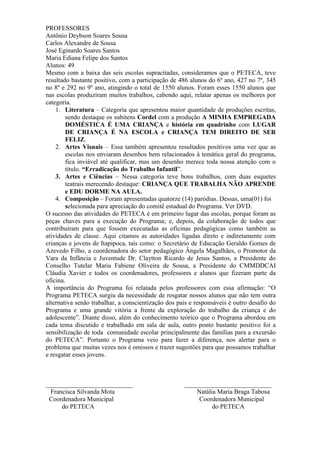 PROFESSORES
Antônio Deybson Soares Sousa
Carlos Alexandre de Sousa
José Eginardo Soares Santos
Maria Ediana Felipe dos Santos
Alunos: 49
Mesmo com a baixa das seis escolas supracitadas, consideramos que o PETECA, teve
resultado bastante positivo, com a participação de 486 alunos do 6º ano, 427 no 7º, 345
no 8º e 292 no 9º ano, atingindo o total de 1550 alunos. Foram esses 1550 alunos que
nas escolas produziram muitos trabalhos, cabendo aqui, relatar apenas os melhores por
categoria.
    1. Literatura – Categoria que apresentou maior quantidade de produções escritas,
        sendo destaque os subitens Cordel com a produção A MINHA EMPREGADA
        DOMÉSTICA É UMA CRIANÇA e história em quadrinho com LUGAR
        DE CRIANÇA É NA ESCOLA e CRIANÇA TEM DIREITO DE SER
        FELIZ.
    2. Artes Visuais – Essa também apresentou resultados positivos uma vez que as
        escolas nos enviaram desenhos bem relacionados à temática geral do programa,
        fica inviável até qualificar, mas um desenho merece toda nossa atenção com o
        título. “Erradicação do Trabalho Infantil”.
    3. Artes e Ciências – Nessa categoria teve bons trabalhos, com duas esquetes
        teatrais merecendo destaque: CRIANÇA QUE TRABALHA NÃO APRENDE
        e EDU DORME NA AULA.
    4. Composição – Foram apresentadas quatorze (14) paródias. Dessas, uma(01) foi
        selecionada para apreciação do comitê estadual do Programa. Ver DVD.
O sucesso das atividades do PETECA é em primeiro lugar das escolas, porque foram as
peças chaves para a execução do Programa; e, depois, da colaboração de todos que
contribuíram para que fossem executadas as oficinas pedagógicas como também as
atividades de classe. Aqui citamos as autoridades ligadas direto e indiretamente com
crianças e jovens de Itapipoca, tais como: o Secretário de Educação Geraldo Gomes de
Azevedo Filho, a coordenadora do setor pedagógico Ângela Magalhães, o Promotor da
Vara da Infância e Juventude Dr. Claytton Ricardo de Jesus Santos, a Presidente do
Conselho Tutelar Maria Fabiene Oliveira de Sousa, a Presidente do CMMDDCAI
Cláudia Xavier e todos os coordenadores, professores e alunos que fizeram parte da
oficina.
A importância do Programa foi relatada pelos professores com essa afirmação: “O
Programa PETECA surgiu da necessidade de resgatar nossos alunos que não tem outra
alternativa senão trabalhar, a conscientização dos pais e responsáveis é outro desafio do
Programa e uma grande vitória a frente da exploração do trabalho da criança e do
adolescente”. Diante disso, além do conhecimento teórico que o Programa abordou em
cada tema discutido e trabalhado em sala de aula, outro ponto bastante positivo foi a
sensibilização de toda comunidade escolar principalmente das famílias para a excursão
do PETECA”. Portanto o Programa veio para fazer a diferença, nos alertar para o
problema que muitas vezes nos é omissos e trazer sugestões para que possamos trabalhar
e resgatar esses jovens.



___________________________                          ___________________________
  Francisca Silvanda Mota                                Natália Maria Braga Tabosa
 Coordenadora Municipal                                   Coordenadora Municipal
      do PETECA                                                do PETECA
 