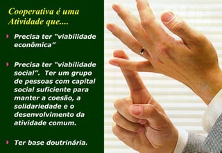 Cooperativa é uma Atividade que.... Precisa ter “viabilidade econômica” Precisa ter “viabilidade social”.  Ter um grupo de pessoas com capital social suficiente para manter a coesão, a solidariedade e o desenvolvimento da atividade comum. Ter base doutrinária. 