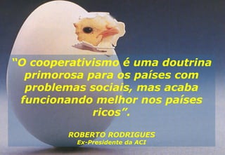 “ O cooperativismo é uma doutrina primorosa para os países com problemas sociais, mas acaba funcionando melhor nos países ricos”. ROBERTO RODRIGUES Ex-Presidente da ACI 