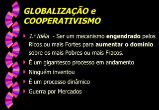 GLOBALIZAÇÃO e COOPERATIVISMO 1. a  Idéia   - Ser um mecanismo  engendrado  pelos Ricos ou mais Fortes para  aumentar o domínio  sobre os mais Pobres ou mais Fracos. É um gigantesco processo em andamento Ninguém inventou É um processo dinâmico Guerra por Mercados 