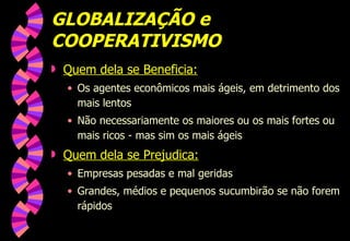 GLOBALIZAÇÃO e COOPERATIVISMO Quem dela se Beneficia: Os agentes econômicos mais ágeis, em detrimento dos mais lentos Não necessariamente os maiores ou os mais fortes ou mais ricos - mas sim os mais ágeis Quem dela se Prejudica: Empresas pesadas e mal geridas Grandes, médios e pequenos sucumbirão se não forem rápidos 