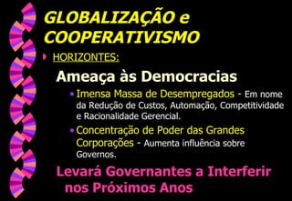 GLOBALIZAÇÃO e COOPERATIVISMO HORIZONTES: Ameaça às Democracias Imensa Massa de Desempregados -  Em nome da Redução de Custos, Automação, Competitividade e Racionalidade Gerencial. Concentração de Poder das Grandes Corporações -  Aumenta influência sobre Governos. Levará Governantes a Interferir nos Próximos Anos 