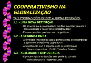 COOPERATIVISMO NA GLOBALIZAÇÃO TAIS CONTRADIÇÕES EXIGEM ALGUMAS REFLEXÕES: 1.1 - UMA NOVA DEFINIÇÃO - Os serviços que as cooperativas prestam precisam garantir a cada associado a sua própria competitividade - E as cooperativas precisam ser competitivas 1.2 - A SEGUNDA ONDA - A revolução industrial causou a primeira onda de desemprego e estimulou a criação de cooperativas - A Globalização leva à segunda onda de desemprego - Surgem cooperativas :  Crédito, Trabalho e Serviços 1.3 - AGILIDADE E DEMOCRACIA - É preciso agilizaras decisões sem perda do controle - Profissionalização e Programas Claros 