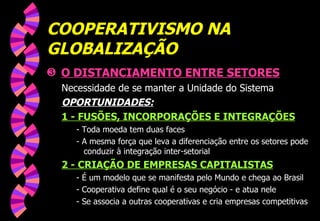 COOPERATIVISMO NA GLOBALIZAÇÃO O DISTANCIAMENTO ENTRE SETORES Necessidade de se manter a Unidade do Sistema OPORTUNIDADES: 1 - FUSÕES, INCORPORAÇÕES E INTEGRAÇÕES - Toda moeda tem duas faces - A mesma força que leva a diferenciação entre os setores pode conduzir à integração inter-setorial 2 - CRIAÇÃO DE EMPRESAS CAPITALISTAS - É um modelo que se manifesta pelo Mundo e chega ao Brasil - Cooperativa define qual é o seu negócio - e atua nele - Se associa a outras cooperativas e cria empresas competitivas 
