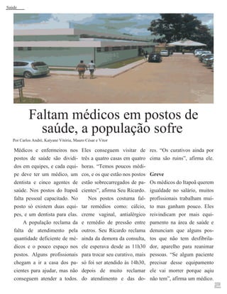 Saúde

Faltam médicos em postos de
saúde, a população sofre

Por Carlos André, Katyane Vitória, Mauro César e Vitor

Médicos e enfermeiros nos
postos de saúde são divididos em equipes, e cada equipe deve ter um médico, um
dentista e cinco agentes de
saúde. Nos postos do Itapoã
falta pessoal capacitado. No
posto só existem duas equipes, e um dentista para elas.
A população reclama da
falta de atendimento pela
quantidade deficiente de médicos e o pouco espaço nos
postos. Alguns profissionais
chegam a ir a casa dos pacientes para ajudar, mas não
conseguem atender a todos.

Eles conseguem visitar de
três a quatro casas em quatro
horas. “Temos poucos médicos, e os que estão nos postos
estão sobrecarregados de pacientes”, afirma Seu Ricardo.
Nos postos costuma faltar remédios como: cálcio,
creme vaginal, antialérgico
e remédio de pressão entre
outros. Seu Ricardo reclama
ainda da demora da consulta,
ele esperava desde as 11h30
para trocar seu curativo, mais
só foi ser atendido às 14h30,
depois de muito reclamar
do atendimento e das do-

res. “Os curativos ainda por
cima são ruins”, afirma ele.
Greve
Os médicos do Itapoã querem
igualdade no salário, muitos
profissionais trabalham muito mas ganham pouco. Eles
reivindicam por mais equipamento na área de saúde e
denunciam que alguns postos que não tem desfibrilador, aparelho para reanimar
pessoas. “Se algum paciente
precisar desse equipamento
ele vai morrer porque aqiu
não tem”, afirma um médico.

2

 