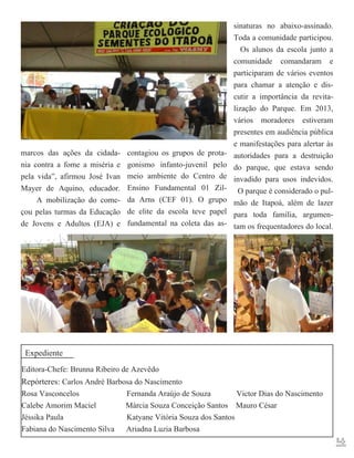 marcos das ações da cidadania contra a fome a miséria e
pela vida”, afirmou José Ivan
Mayer de Aquino, educador.
A mobilização do começou pelas turmas da Educação
de Jovens e Adultos (EJA) e

contagiou os grupos de protagonismo infanto-juvenil pelo
meio ambiente do Centro de
Ensino Fundamental 01 Zilda Arns (CEF 01). O grupo
de elite da escola teve papel
fundamental na coleta das as-

sinaturas no abaixo-assinado.
Toda a comunidade participou.
Os alunos da escola junto a
comunidade comandaram e
participaram de vários eventos
para chamar a atenção e discutir a importância da revitalização do Parque. Em 2013,
vários moradores estiveram
presentes em audiência pública
e manifestações para alertar às
autoridades para a destruição
do parque, que estava sendo
invadido para usos indevidos.
O parque é considerado o pulmão de Itapoá, além de lazer
para toda família, argumentam os frequentadores do local.

Expediente
Editora-Chefe: Brunna Ribeiro de Azevêdo
Repórteres: Carlos André Barbosa do Nascimento
Rosa Vasconcelos
Fernanda Araújo de Souza
Victor Dias do Nascimento
Calebe Amorim Maciel
Márcia Souza Conceição Santos Mauro César
Jéssika Paula
Katyane Vitória Souza dos Santos
Fabiana do Nascimento Silva Ariadna Luzia Barbosa

4

 