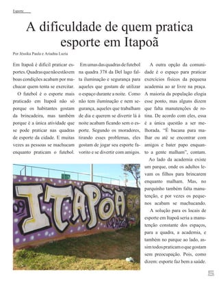 Esporte

A dificuldade de quem pratica
esporte em Itapoã

Por Jéssika Paula e Ariadna Luzia

Em Itapoã é difícil praticar esportes. Quadras que não estão em
boas condições acabam por machucar quem tenta se exercitar.
O futebol é o esporte mais
praticado em Itapoã não só
porque os habitantes gostam
da brincadeira, mas também
porque é a única atividade que
se pode praticar nas quadras
de esporte da cidade. E muitas
vezes as pessoas se machucam
enquanto praticam o futebol.

Em umas das quadras de futebol
na quadra 378 da Del lago falta iluminação e segurança para
aqueles que gostam de utilizar
o espaço durante a noite. Como
não tem iluminação e nem segurança, aqueles que trabalham
de dia e querem se divertir lá à
noite acabam ficando sem o esporte. Segundo os moradores,
tirando esses problemas, eles
gostam de jogar seu esporte favorito e se divertir com amigos.

A outra opção da comunidade é o espaço para praticar
exercícios físicos da pequena
academia ao ar livre na praça.
A maioria da população elogia
esse ponto, mas alguns dizem
que falta manutenções de rotina. De acordo com eles, essa
é a única questão a ser melhorada. “É bacana para malhar ou até se encontrar com
amigos e bater papo enquanto a gente malham”, contam.
Ao lado da academia existe
um parque, onde os adultos levam os filhos para brincarem
enquanto malham. Mas, no
parquinho também falta manutenção, e por vezes os pequenos acabam se machucando.
A solução para os locais de
esporte em Itapoã seria a manutenção constante dos espaços,
para a quadra, a academia, e
também no parque ao lado, assim todos praticam o que gostam
sem preocupação. Pois, como
dizem: esporte faz bem a saúde.

5

 