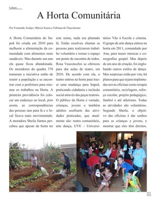 Cultura

A Horta Comunitária

Por Fernanda Araújo, Márcia Souza e Fabiana do Nascimento

A Horta Comunitária do Itapoã foi criada em 2010 para
melhorar a alimentação da comunidade com alimentos mais
saudáveis. Mas durante um ano
ela quase ficou abandonada.
Os moradores da quadra 378
tomaram a iniciativa então de
reunir a população e se encontrar com a prefeitura para retomar os trabalhos na Horta. A
primeira providência foi colocar um endereço no local, pois
assim, as correspondências
das pessoas iam para lá e o local ficava mais movimentado.
A moradora Sheila Santos percebeu que apesar da horta ter

este nome, nada era plantado
lá. Então resolveu chamar as
pessoas para realizarem trabalho voluntário e tornar o espaço
um ponto de encontro de todos.
Rosa Vasconcelos se ofereceu
para dar aulas de teatro, em
2010. De acordo com ela, o
teatro entrou na horta para trazer uma mudança para Itapoã,
praticando cidadania e inclusão
social através das peças teatrais.
O público da Horta é variado,
crianças, jovens e também
adultos usufruem das atividades praticadas, que atualmente são: teatro comunitário,
arte dança, UVE – Universi-

tários Vão à Escola e cinema.
O grupo de arte dança entrou na
horta em 2011, comandado por
Ana, para trazer músicas e coreografias gospel. Mas depois
de um ano de criação, foi englobando outros estilos de dança.
Mas surpresas estão por vim, há
planos para que sejam implantadas novas oficinas como terapia
comunitária, reciclagem, reforço escolar, projeto pedagógico,
futebol e até atletismo. Todas
as atividades são voluntárias.
Segundo Sheila, o objetivo das oficinas é dar sonhos
para as crianças e jovens, e
mostrar que eles têm direitos.

6

 