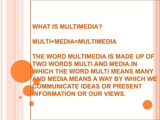 WHAT IS MULTIMEDIA?

MULTI+MEDIA=MULTIMEDIA

THE WORD MULTIMEDIA IS MADE UP OF
TWO WORDS MULTI AND MEDIA.IN
WHICH THE WORD MULTI MEANS MANY
AND MEDIA MEANS A WAY BY WHICH WE
COMMUNICATE IDEAS OR PRESENT
INFORMATION OR OUR VIEWS.
 