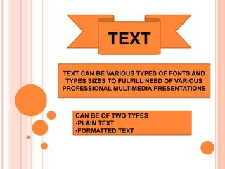 TEXT
TEXT CAN BE VARIOUS TYPES OF FONTS AND
 TYPES SIZES TO FULFILL NEED OF VARIOUS
PROFESSIONAL MULTIMEDIA PRESENTATIONS



   CAN BE OF TWO TYPES
   •PLAIN TEXT
   •FORMATTED TEXT
 