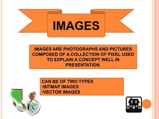 IMAGES
 IMAGES ARE PHOTOGRAPHS AND PICTURES
COMPOSED OF A COLLECTION OF PIXEL USED
     TO EXPLAIN A CONCEPT WELL IN
             PRESENTATION.


   CAN BE OF TWO TYPES
   •BITMAP IMAGES
   •VECTOR IMAGES
 