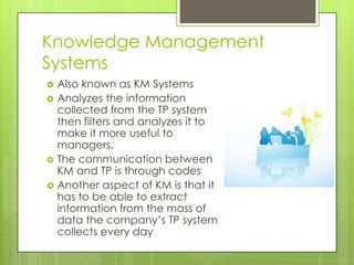 Knowledge Management
Systems
   Also known as KM Systems
   Analyzes the information
    collected from the TP system
    then filters and analyzes it to
    make it more useful to
    managers.
   The communication between
    KM and TP is through codes
   Another aspect of KM is that it
    has to be able to extract
    information from the mass of
    data the company’s TP system
    collects every day
 