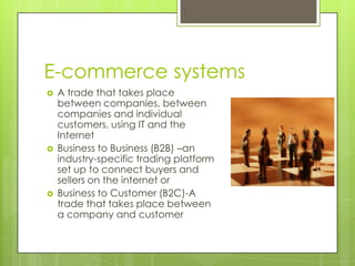 E-commerce systems
   A trade that takes place
    between companies, between
    companies and individual
    customers, using IT and the
    Internet
   Business to Business (B2B) –an
    industry-specific trading platform
    set up to connect buyers and
    sellers on the internet or
   Business to Customer (B2C)-A
    trade that takes place between
    a company and customer
 