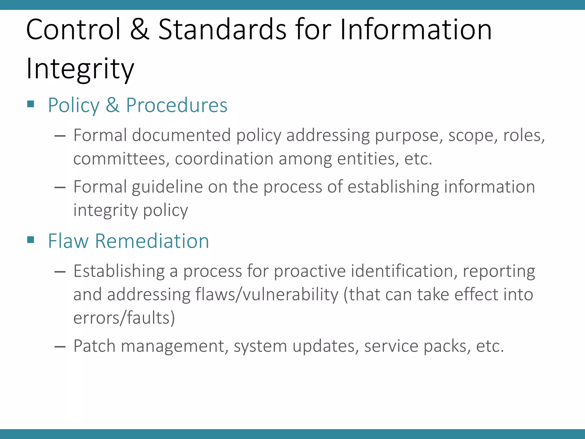 Control & Standards for Information
Integrity
 Policy & Procedures
– Formal documented policy addressing purpose, scope, roles,
committees, coordination among entities, etc.
– Formal guideline on the process of establishing information
integrity policy
 Flaw Remediation
– Establishing a process for proactive identification, reporting
and addressing flaws/vulnerability (that can take effect into
errors/faults)
– Patch management, system updates, service packs, etc.
 