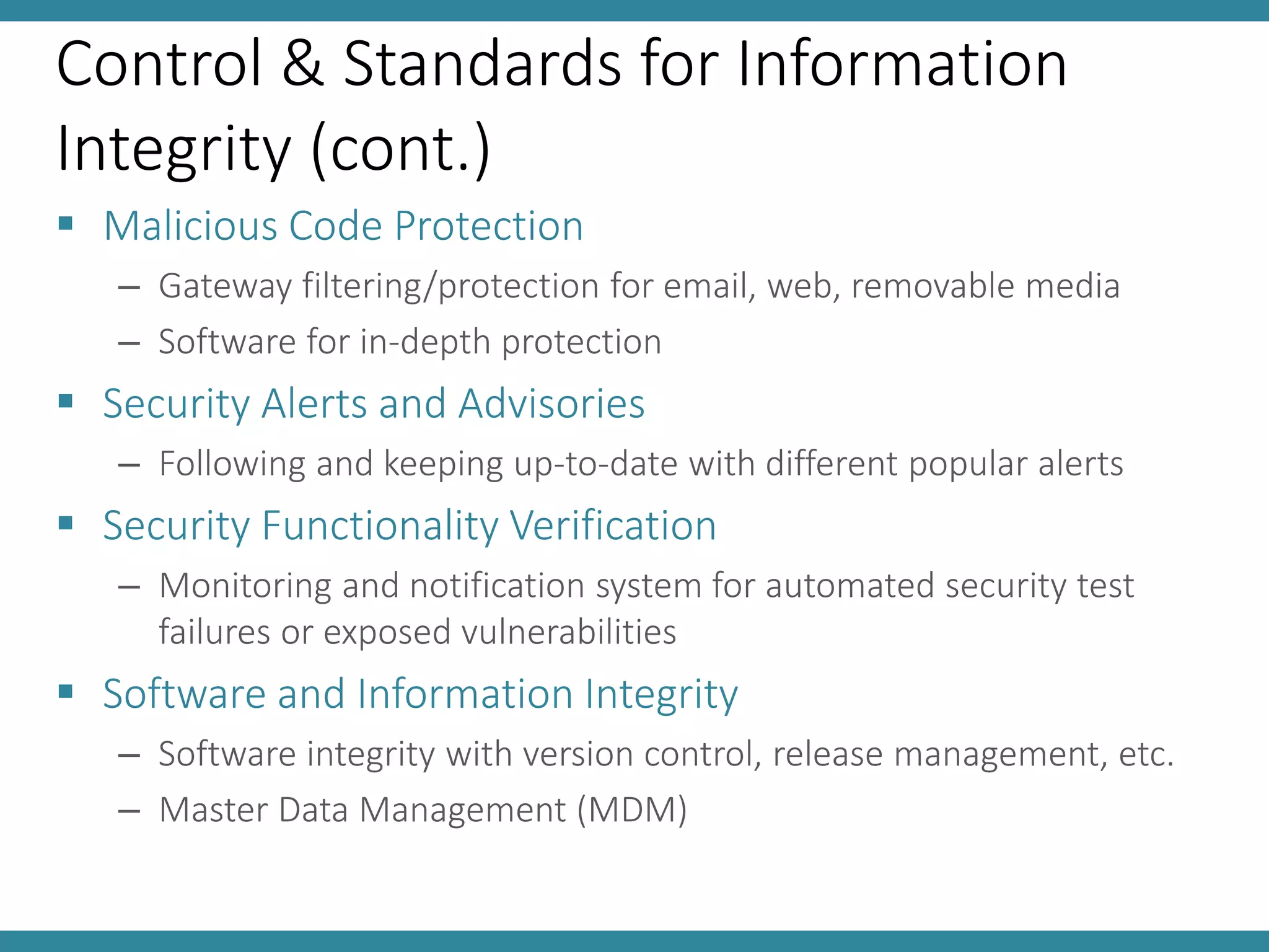 Control & Standards for Information
Integrity (cont.)
 Malicious Code Protection
– Gateway filtering/protection for email, web, removable media
– Software for in-depth protection
 Security Alerts and Advisories
– Following and keeping up-to-date with different popular alerts
 Security Functionality Verification
– Monitoring and notification system for automated security test
failures or exposed vulnerabilities
 Software and Information Integrity
– Software integrity with version control, release management, etc.
– Master Data Management (MDM)
 