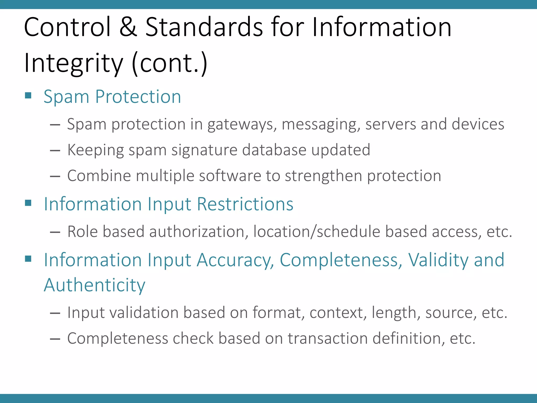 Control & Standards for Information
Integrity (cont.)
 Spam Protection
– Spam protection in gateways, messaging, servers and devices
– Keeping spam signature database updated
– Combine multiple software to strengthen protection
 Information Input Restrictions
– Role based authorization, location/schedule based access, etc.
 Information Input Accuracy, Completeness, Validity and
Authenticity
– Input validation based on format, context, length, source, etc.
– Completeness check based on transaction definition, etc.
 