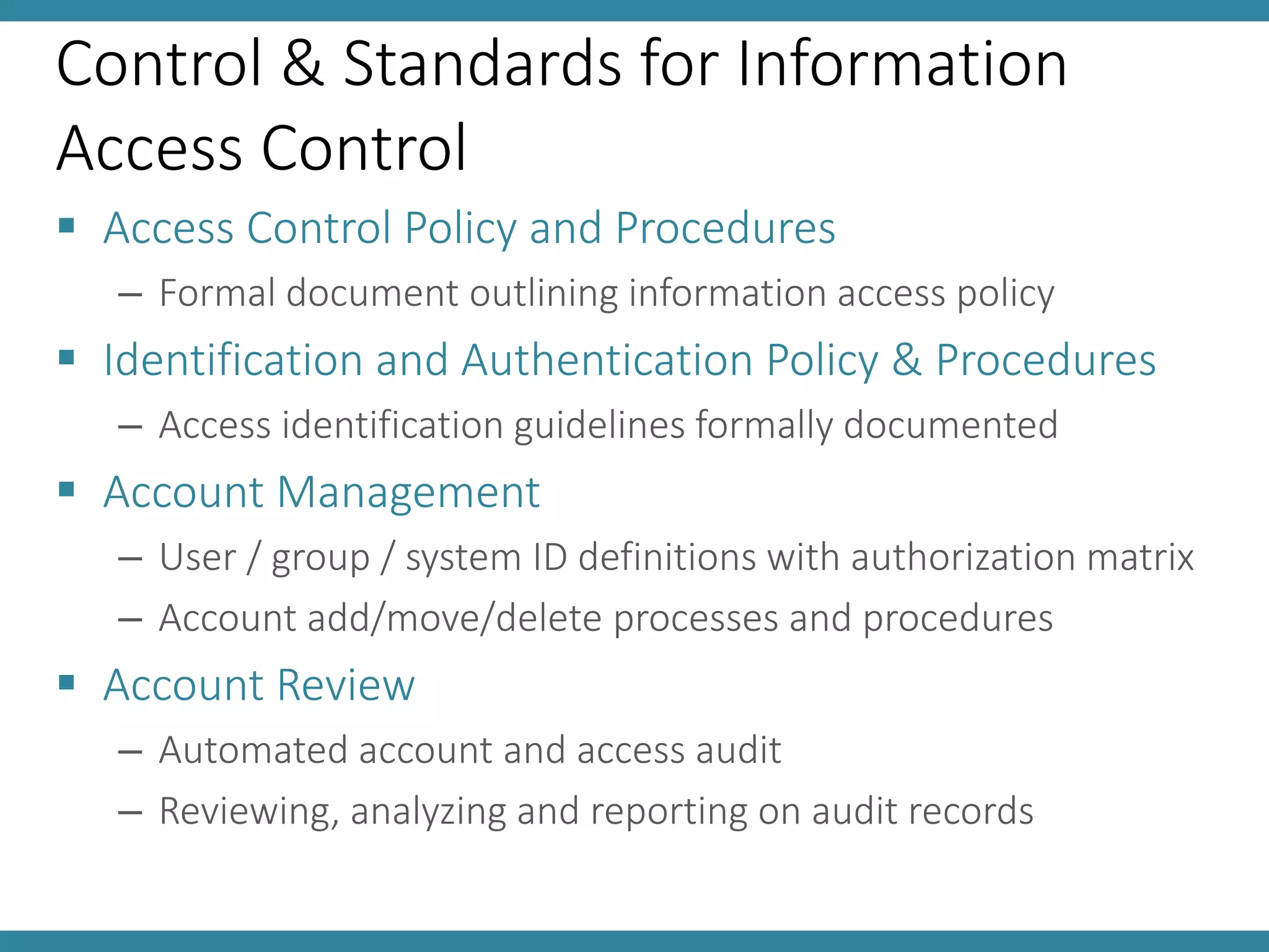 Control & Standards for Information
Access Control
 Access Control Policy and Procedures
– Formal document outlining information access policy
 Identification and Authentication Policy & Procedures
– Access identification guidelines formally documented
 Account Management
– User / group / system ID definitions with authorization matrix
– Account add/move/delete processes and procedures
 Account Review
– Automated account and access audit
– Reviewing, analyzing and reporting on audit records
 