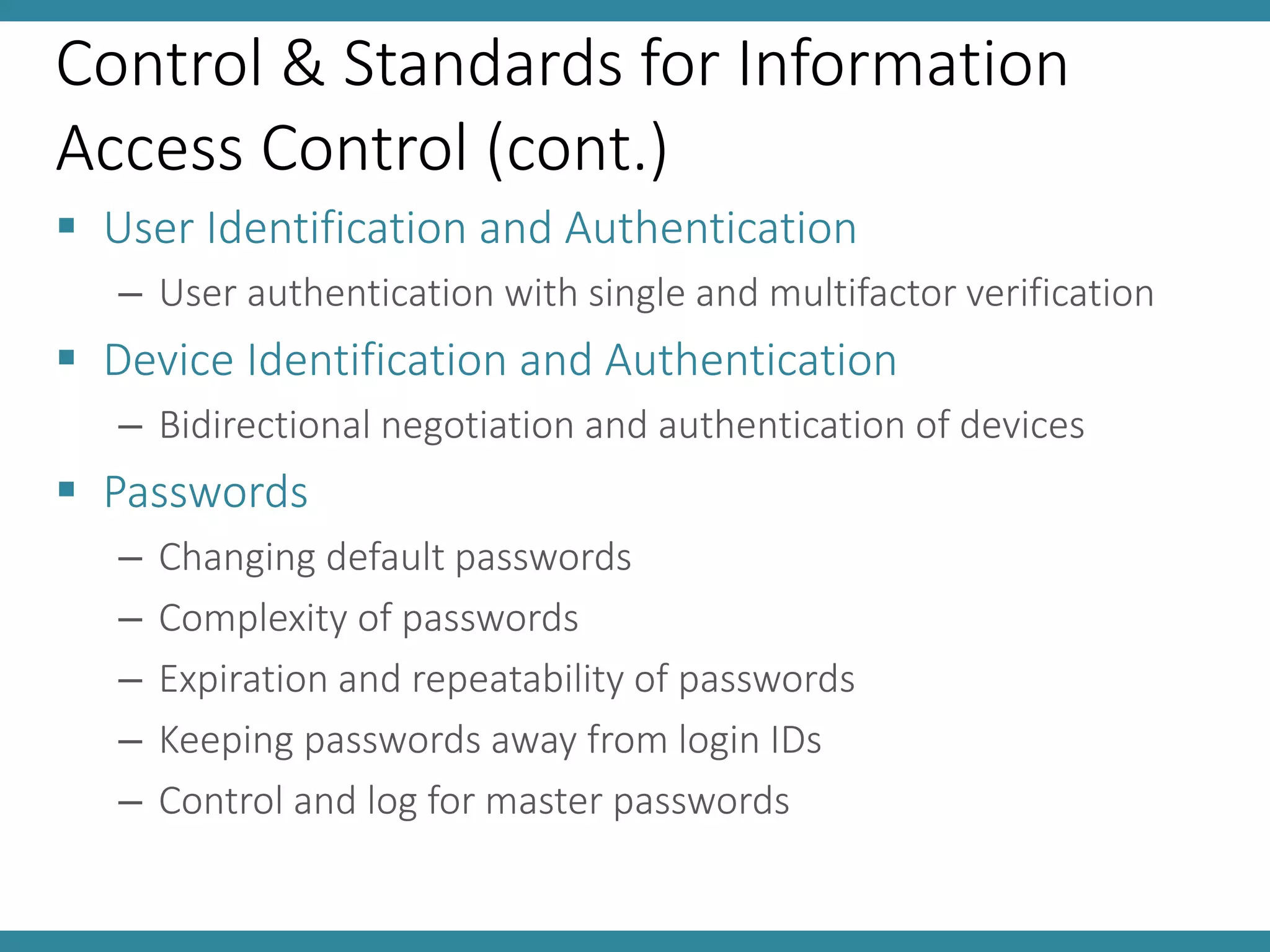 Control & Standards for Information
Access Control (cont.)
 User Identification and Authentication
– User authentication with single and multifactor verification
 Device Identification and Authentication
– Bidirectional negotiation and authentication of devices
 Passwords
– Changing default passwords
– Complexity of passwords
– Expiration and repeatability of passwords
– Keeping passwords away from login IDs
– Control and log for master passwords
 