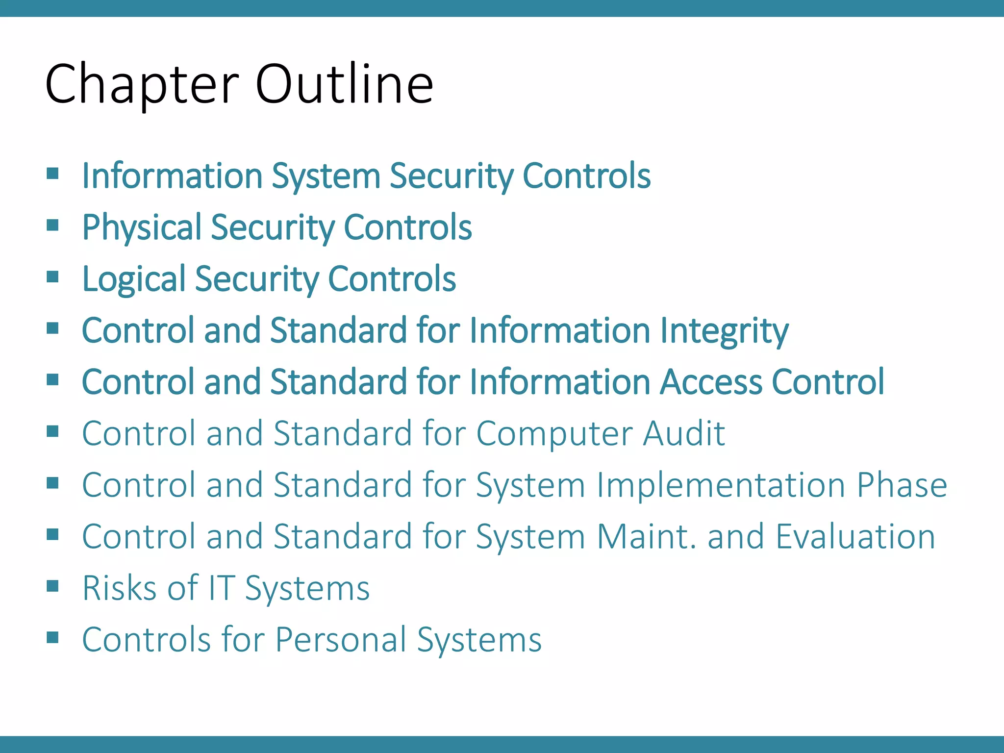 Chapter Outline
 Information System Security Controls
 Physical Security Controls
 Logical Security Controls
 Control and Standard for Information Integrity
 Control and Standard for Information Access Control
 Control and Standard for Computer Audit
 Control and Standard for System Implementation Phase
 Control and Standard for System Maint. and Evaluation
 Risks of IT Systems
 Controls for Personal Systems
 