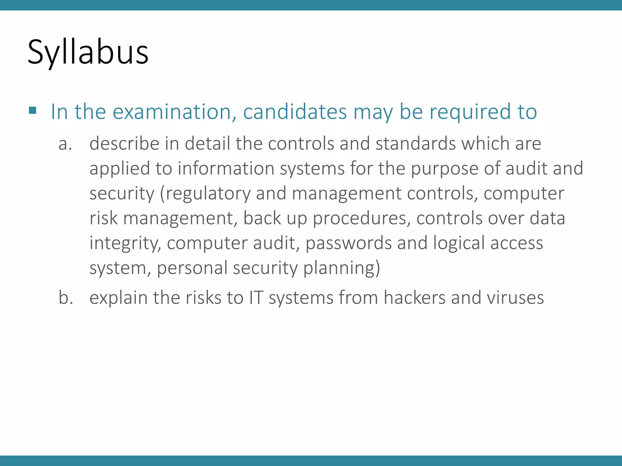 Syllabus
 In the examination, candidates may be required to
a. describe in detail the controls and standards which are
applied to information systems for the purpose of audit and
security (regulatory and management controls, computer
risk management, back up procedures, controls over data
integrity, computer audit, passwords and logical access
system, personal security planning)
b. explain the risks to IT systems from hackers and viruses
 