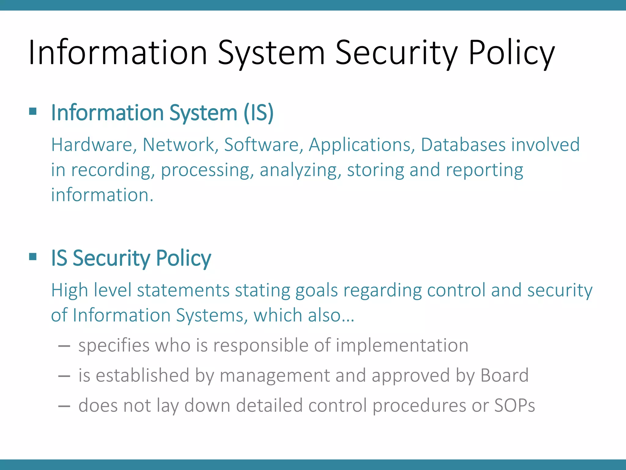 Information System Security Policy
 Information System (IS)
Hardware, Network, Software, Applications, Databases involved
in recording, processing, analyzing, storing and reporting
information.
 IS Security Policy
High level statements stating goals regarding control and security
of Information Systems, which also…
– specifies who is responsible of implementation
– is established by management and approved by Board
– does not lay down detailed control procedures or SOPs
 