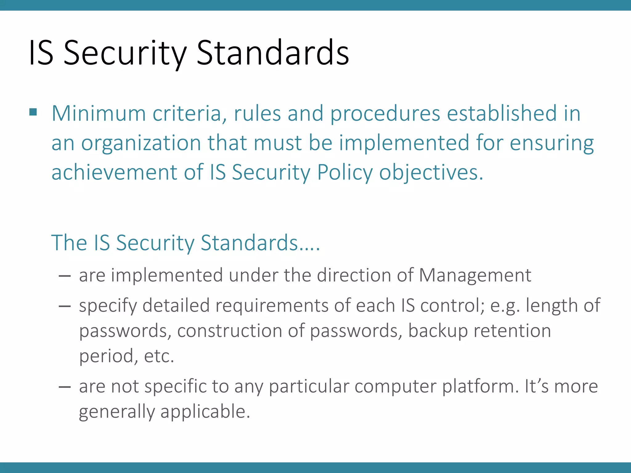 IS Security Standards
 Minimum criteria, rules and procedures established in
an organization that must be implemented for ensuring
achievement of IS Security Policy objectives.
The IS Security Standards….
– are implemented under the direction of Management
– specify detailed requirements of each IS control; e.g. length of
passwords, construction of passwords, backup retention
period, etc.
– are not specific to any particular computer platform. It’s more
generally applicable.
 
