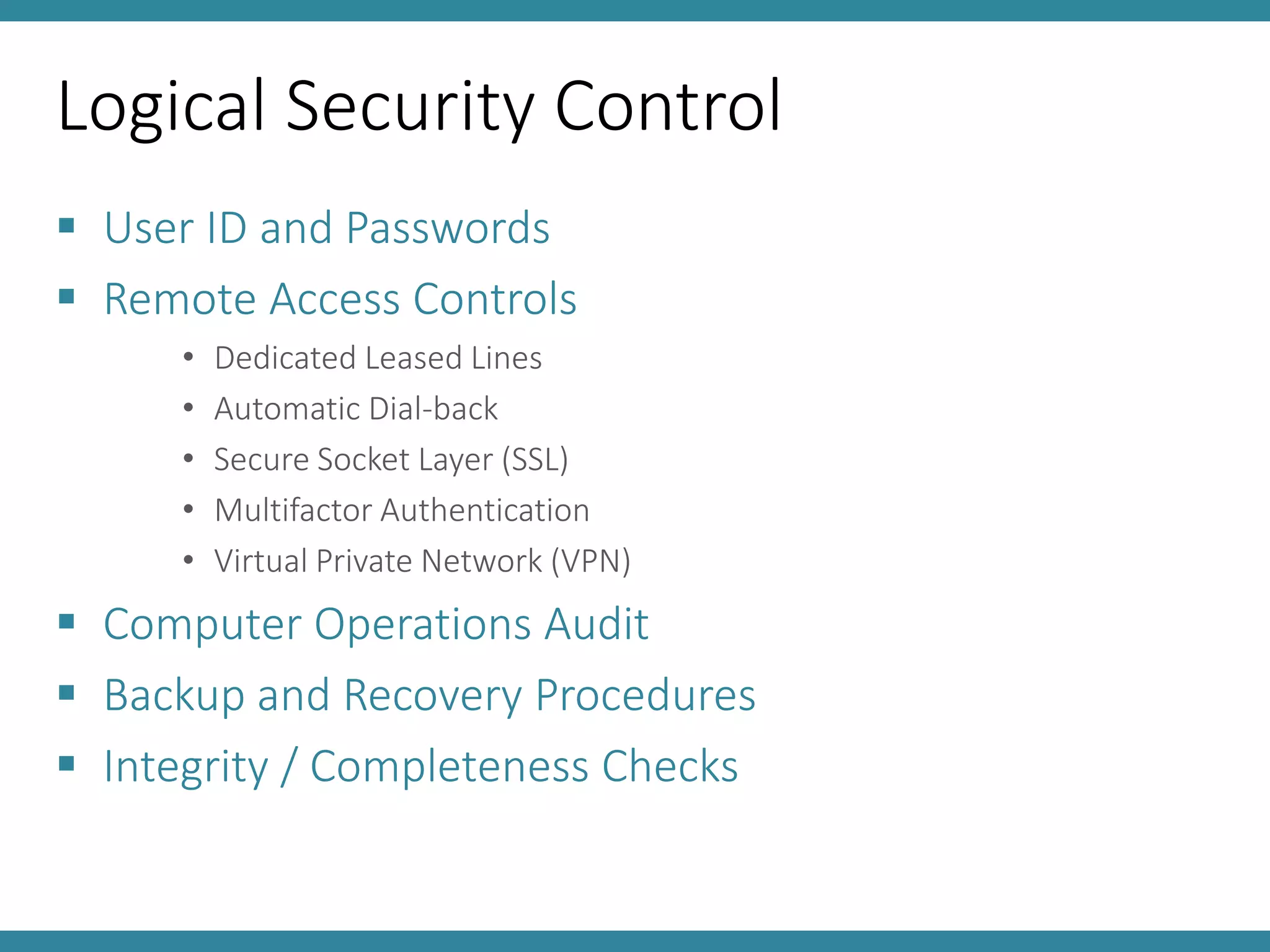 Logical Security Control
 User ID and Passwords
 Remote Access Controls
• Dedicated Leased Lines
• Automatic Dial-back
• Secure Socket Layer (SSL)
• Multifactor Authentication
• Virtual Private Network (VPN)
 Computer Operations Audit
 Backup and Recovery Procedures
 Integrity / Completeness Checks
 