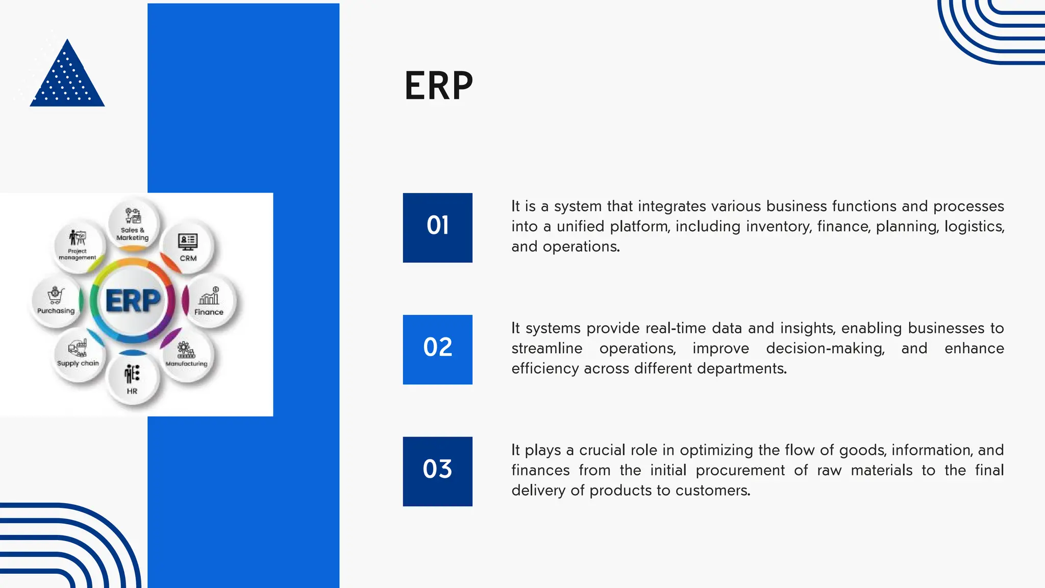 ERP
01
It is a system that integrates various business functions and processes
into a unified platform, including inventory, finance, planning, logistics,
and operations.
02
It systems provide real-time data and insights, enabling businesses to
streamline operations, improve decision-making, and enhance
efficiency across different departments.
03
It plays a crucial role in optimizing the flow of goods, information, and
finances from the initial procurement of raw materials to the final
delivery of products to customers.
 